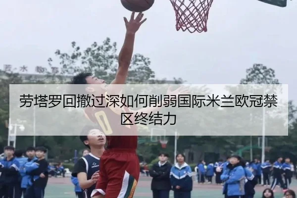 劳塔罗回撤过深如何削弱国际米兰欧冠禁区终结力（Dexin Sports）