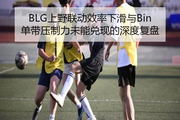 BLG上野联动效率下滑与Bin单带压制力未能兑现的深度复盘