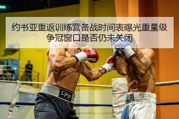 约书亚重返训练营备战时间表曝光重量级争冠窗口是否仍未关闭 | Dexin Sports